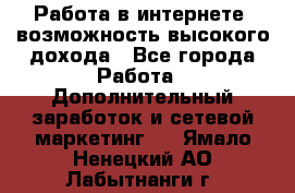 Работа в интернете, возможность высокого дохода - Все города Работа » Дополнительный заработок и сетевой маркетинг   . Ямало-Ненецкий АО,Лабытнанги г.